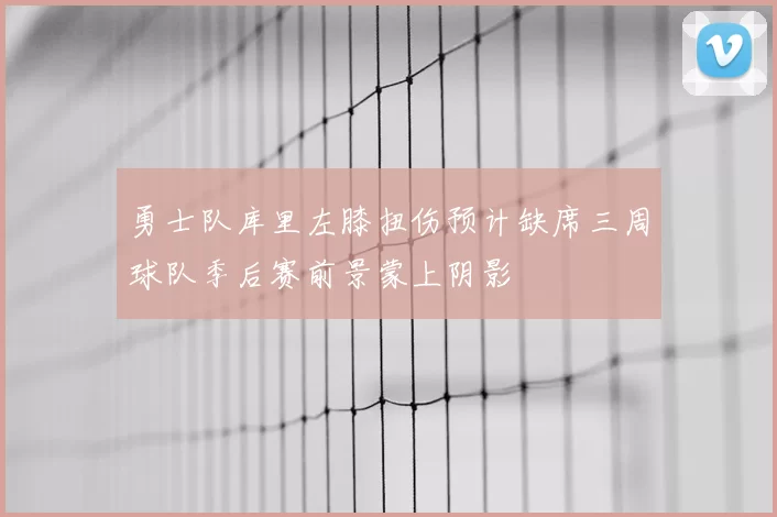 勇士队库里左膝扭伤预计缺席三周球队季后赛前景蒙上阴影