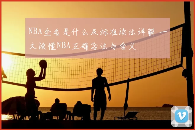 NBA全名是什么及标准读法详解 一文读懂NBA正确念法与含义