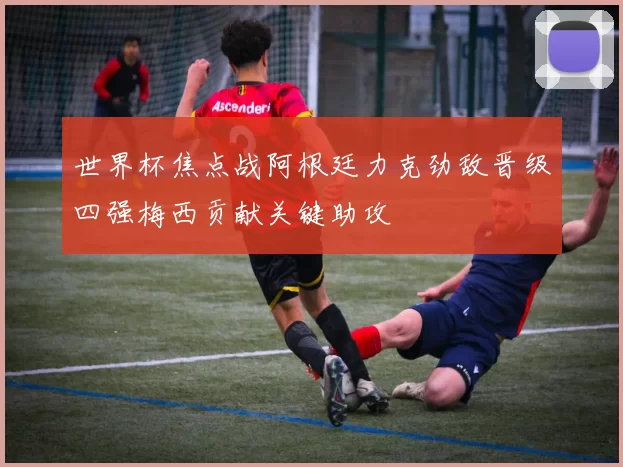 世界杯焦点战阿根廷力克劲敌晋级四强梅西贡献关键助攻