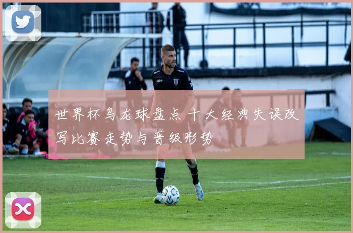 世界杯乌龙球盘点 十大经典失误改写比赛走势与晋级形势