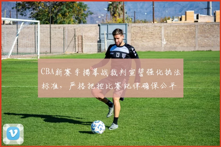 CBA新赛季揭幕战裁判宣誓强化执法标准,严格把控比赛纪律确保公平竞技