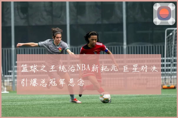 篮球之王统治NBA新纪元 巨星对决引爆总冠军悬念