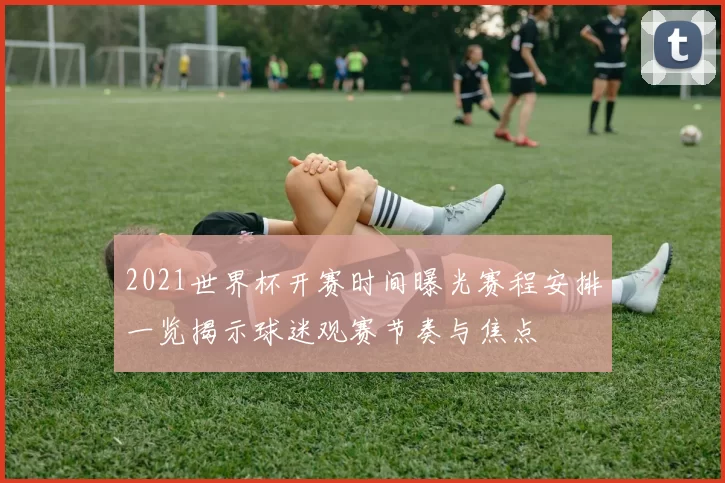 2021世界杯开赛时间曝光赛程安排一览揭示球迷观赛节奏与焦点