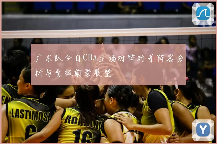 广东队今日CBA主场对阵对手阵容分析与晋级前景展望