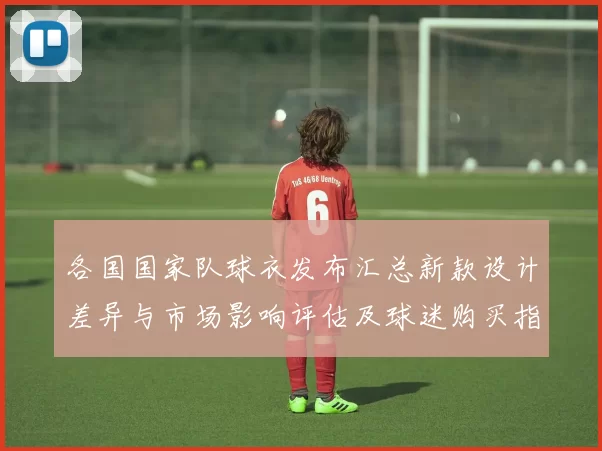 各国国家队球衣发布汇总新款设计差异与市场影响评估及球迷购买指引