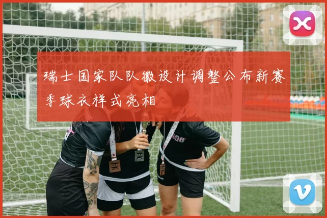 瑞士国家队队徽设计调整公布新赛季球衣样式亮相