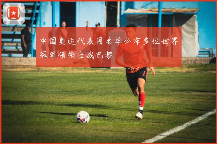 中国奥运代表团名单公布多位世界冠军领衔出战巴黎