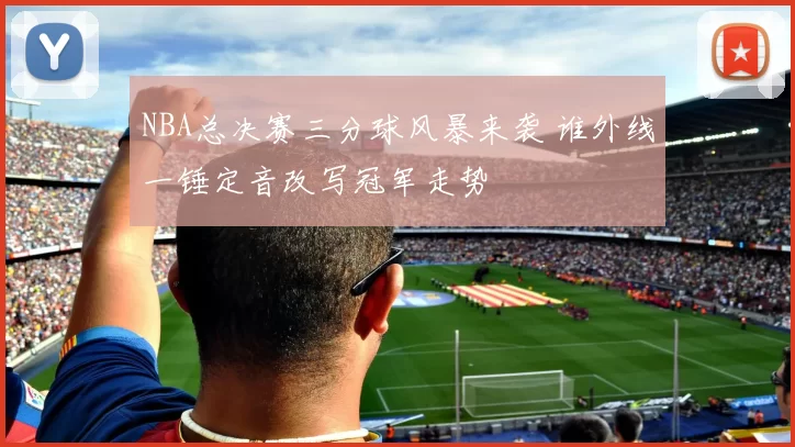NBA总决赛三分球风暴来袭 谁外线一锤定音改写冠军走势