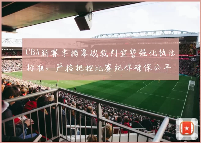 CBA新赛季揭幕战裁判宣誓强化执法标准，严格把控比赛纪律确保公平竞技
