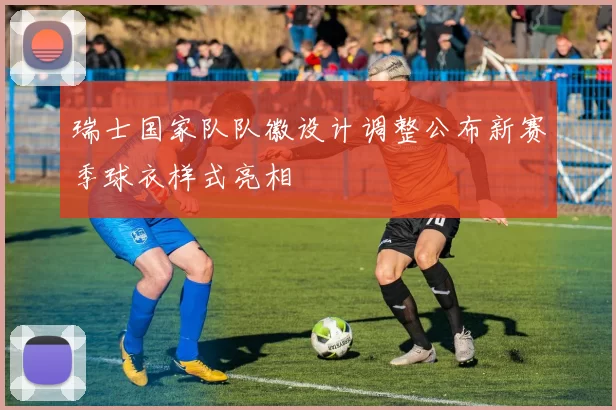 瑞士国家队队徽设计调整公布新赛季球衣样式亮相