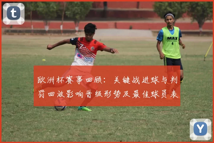 欧洲杯赛事回顾：关键战进球与判罚回放影响晋级形势及最佳球员表现对比