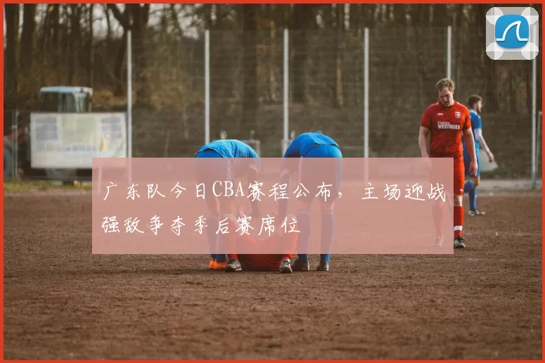 广东队今日CBA赛程公布，主场迎战强敌争夺季后赛席位