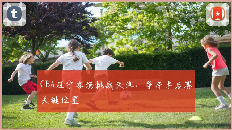 CBA辽宁客场挑战天津，争夺季后赛关键位置