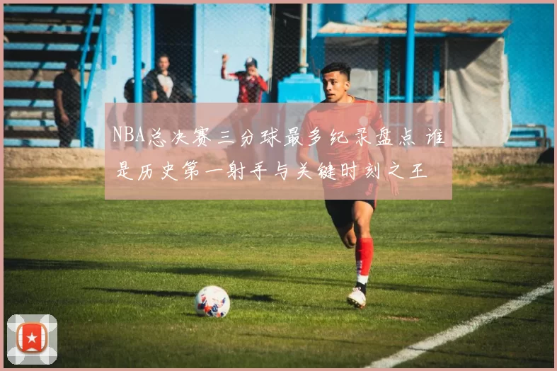 NBA总决赛三分球最多纪录盘点 谁是历史第一射手与关键时刻之王