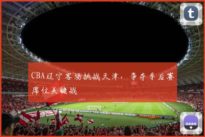 CBA辽宁客场挑战天津,争夺季后赛席位关键战