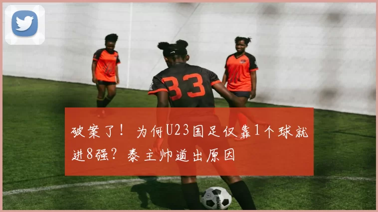破案了！为何U23国足仅靠1个球就进8强？泰主帅道出原因