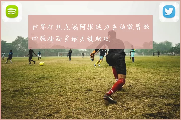 世界杯焦点战阿根廷力克劲敌晋级四强梅西贡献关键助攻