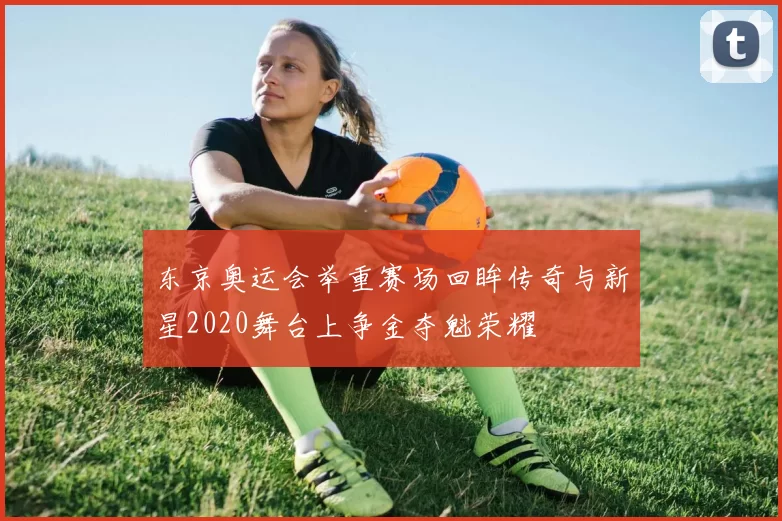 东京奥运会举重赛场回眸传奇与新星2020舞台上争金夺魁荣耀