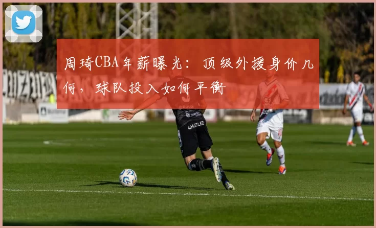 周琦CBA年薪曝光：顶级外援身价几何，球队投入如何平衡