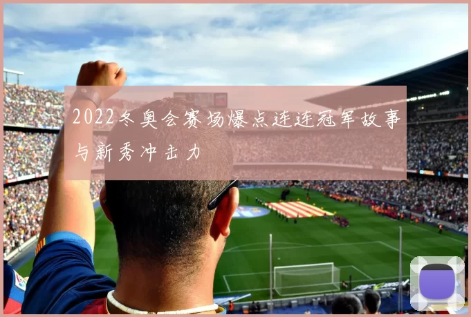 2022冬奥会赛场爆点连连冠军故事与新秀冲击力